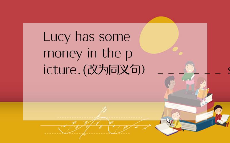 Lucy has some money in the picture.(改为同义句） ＿＿＿ ＿＿＿ some money in ＿＿＿ picture.