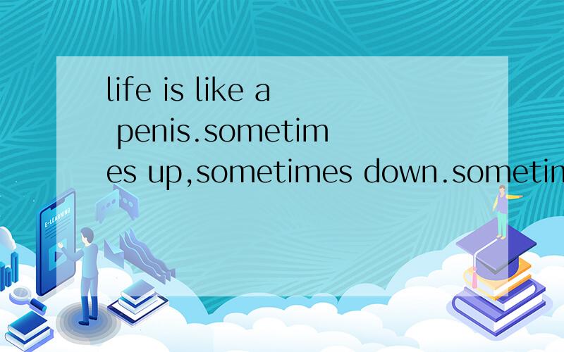 life is like a penis.sometimes up,sometimes down.sometimes soft,sometimes hard什么意思