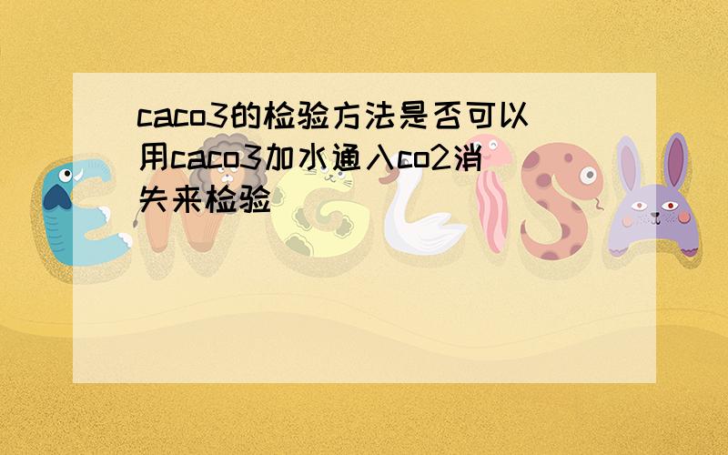caco3的检验方法是否可以用caco3加水通入co2消失来检验