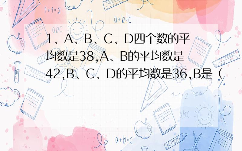 1、A、B、C、D四个数的平均数是38,A、B的平均数是42,B、C、D的平均数是36,B是（    ）.