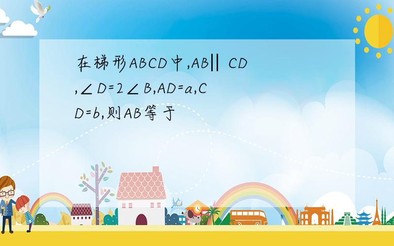 在梯形ABCD中,AB‖CD,∠D=2∠B,AD=a,CD=b,则AB等于