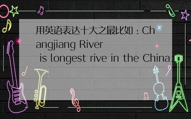 用英语表达十大之最比如：Changjiang River is longest rive in the China.