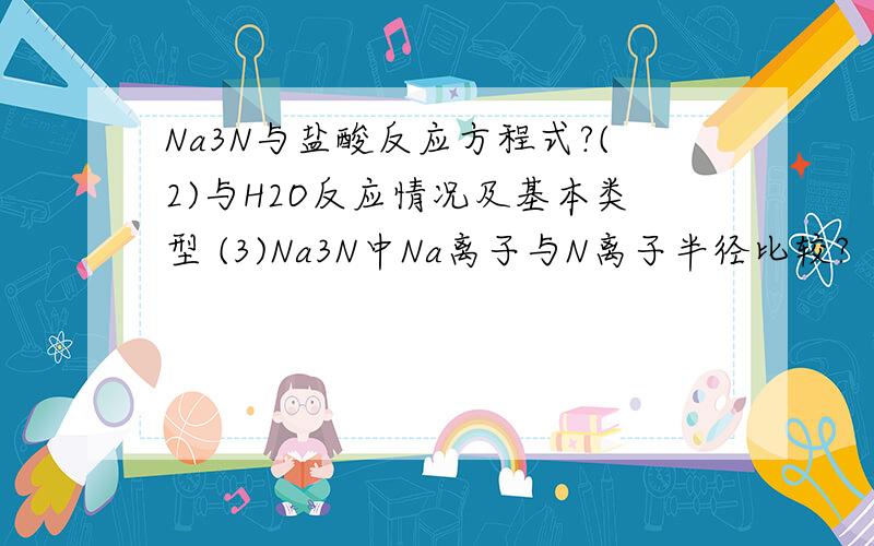 Na3N与盐酸反应方程式?(2)与H2O反应情况及基本类型 (3)Na3N中Na离子与N离子半径比较?