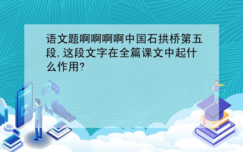 语文题啊啊啊啊中国石拱桥第五段,这段文字在全篇课文中起什么作用?