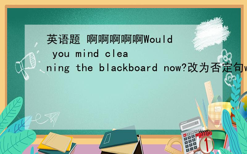 英语题 啊啊啊啊啊Would you mind cleaning the blackboard now?改为否定句would you mind—— —— the blackboard now ?Don”t（一个撇不会打）throw your old books away . You can——（赠送给他们）these children.
