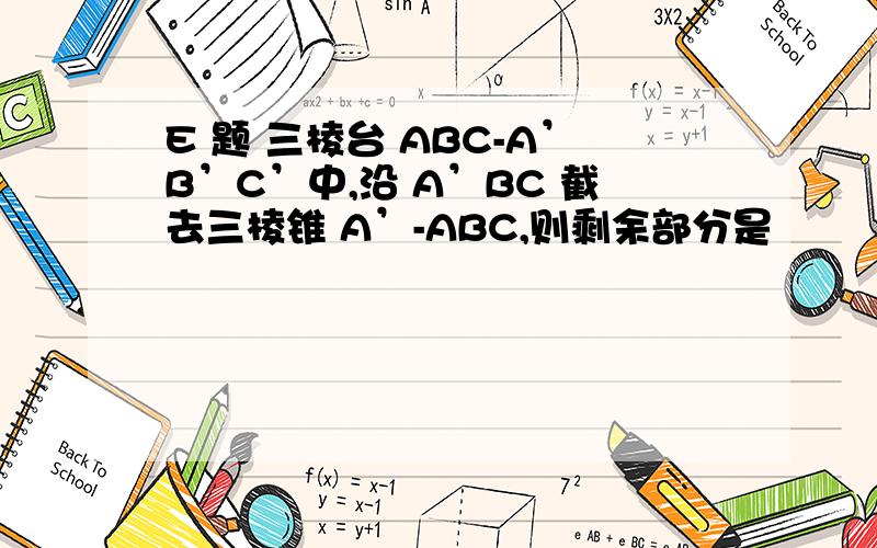 E 题 三棱台 ABC-A’B’C’中,沿 A’BC 截去三棱锥 A’-ABC,则剩余部分是