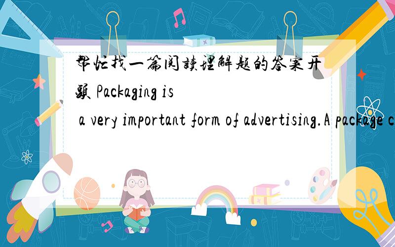 帮忙找一篇阅读理解题的答案开头 Packaging is a very important form of advertising.A package can sometimes…………希望附带答案