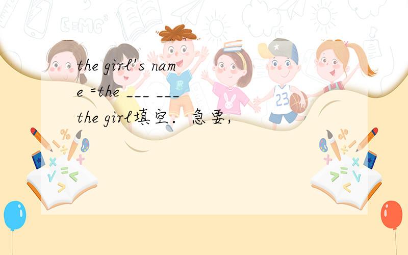 the girl's name =the ___ ___the girl填空．急要,