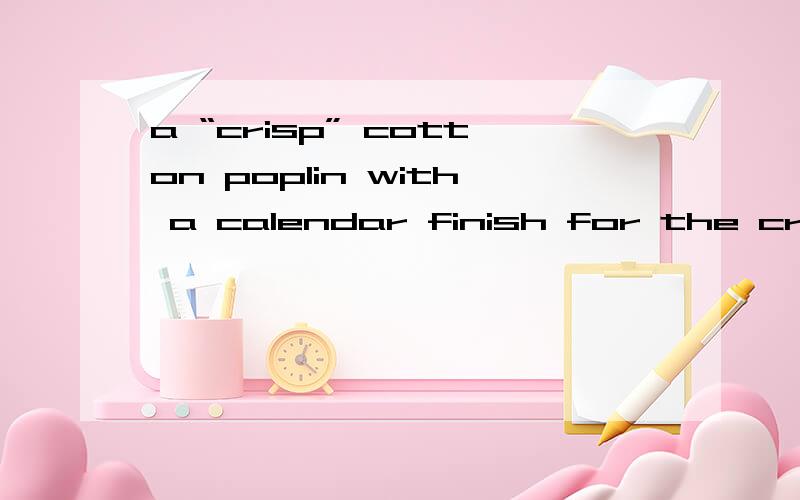 a “crisp” cotton poplin with a calendar finish for the crisp handfeel
