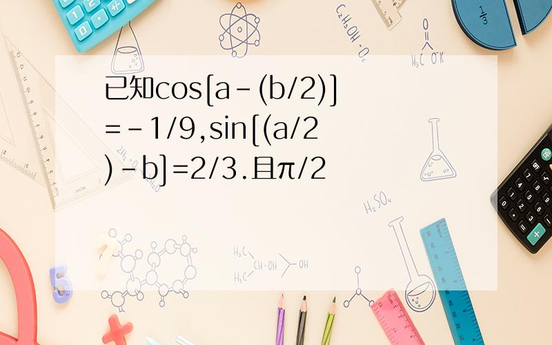 已知cos[a-(b/2)]=-1/9,sin[(a/2)-b]=2/3.且π/2