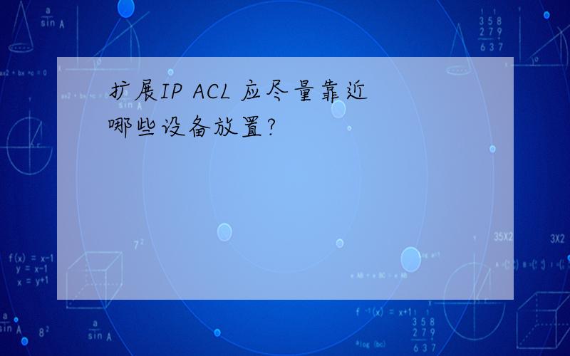 扩展IP ACL 应尽量靠近哪些设备放置?