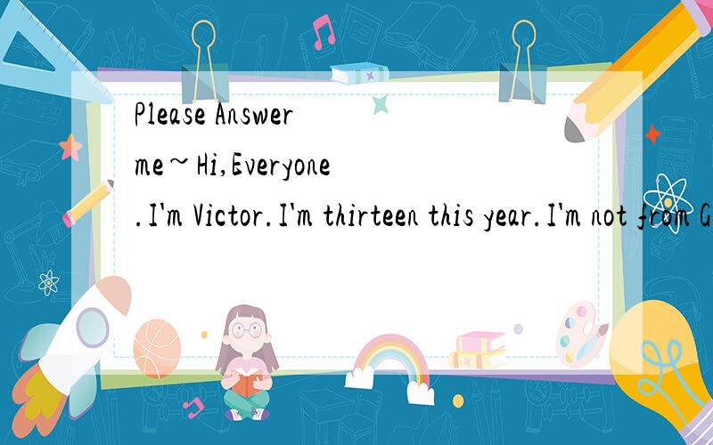 Please Answer me~Hi,Everyone.I'm Victor.I'm thirteen this year.I'm not from Germany and I'm also not German.I'm Chinese.And I'm a junior pupil.I'm a clever and brave .lad.My disier is visit The Seven Wonders of the world.I want to be a superman.Champ