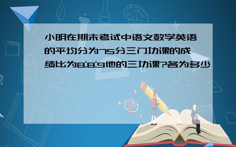 小明在期末考试中语文数学英语的平均分为75分三门功课的成绩比为8:8:9他的三功课?各为多少