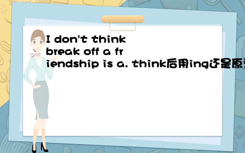 I don't think break off a friendship is a. think后用ing还是原型?