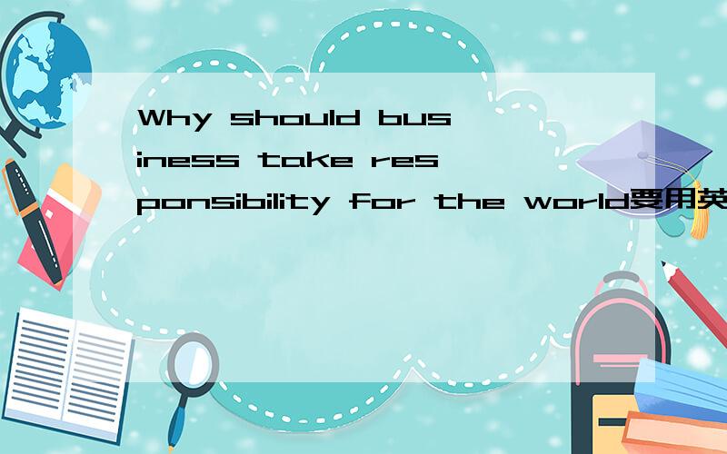Why should business take responsibility for the world要用英文来回答哦