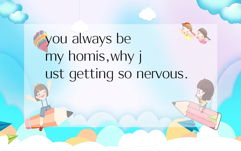 you always be my homis,why just getting so nervous.