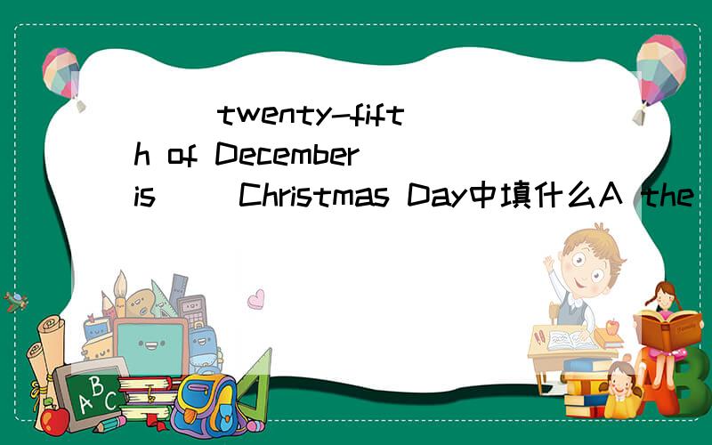（ ）twenty-fifth of December is( )Christmas Day中填什么A the / B The the C The a D a the 该选什么了?