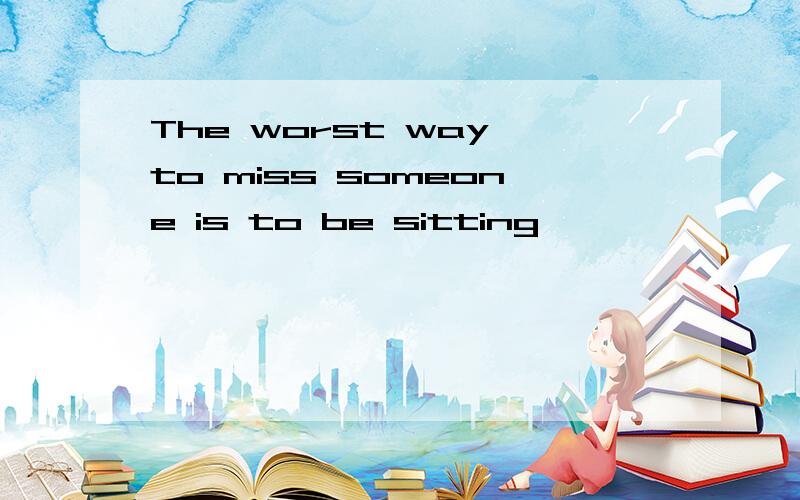The worst way to miss someone is to be sitting