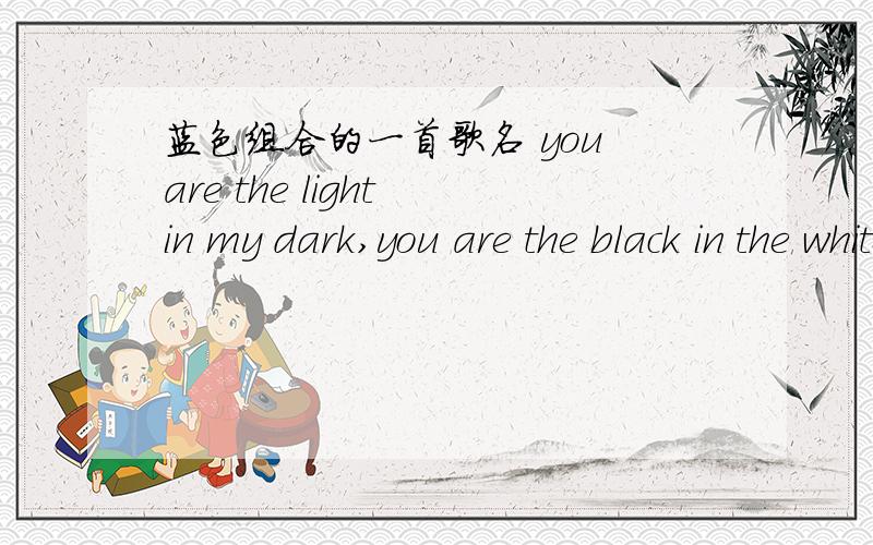 蓝色组合的一首歌名 you are the light in my dark,you are the black in the white,有2句是这样