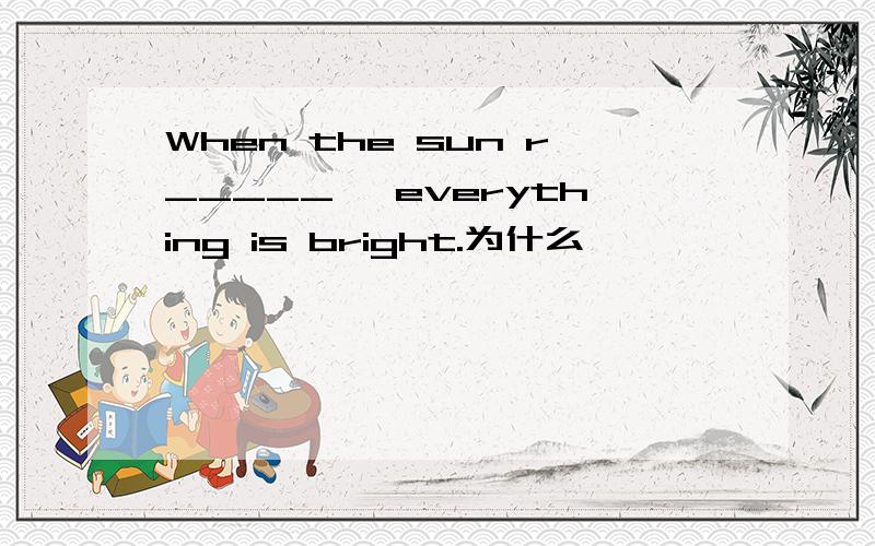 When the sun r_____ ,everything is bright.为什么