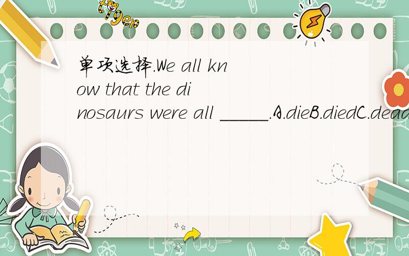 单项选择.We all know that the dinosaurs were all _____.A.dieB.diedC.deadD.death