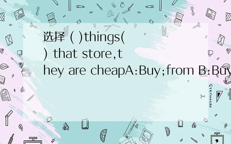 选择 ( )things( ) that store,they are cheapA:Buy;from B:Buy;to C:Buys;from