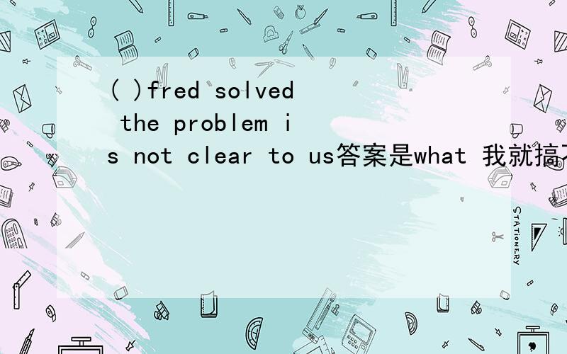 ( )fred solved the problem is not clear to us答案是what 我就搞不懂了,solved前面有主语fred后面有宾语the problem,那为什么还是选what?不好意思啊,有4个选择,A,IF B.THAT.C.HOW.D.WHAT.重新选一下把...