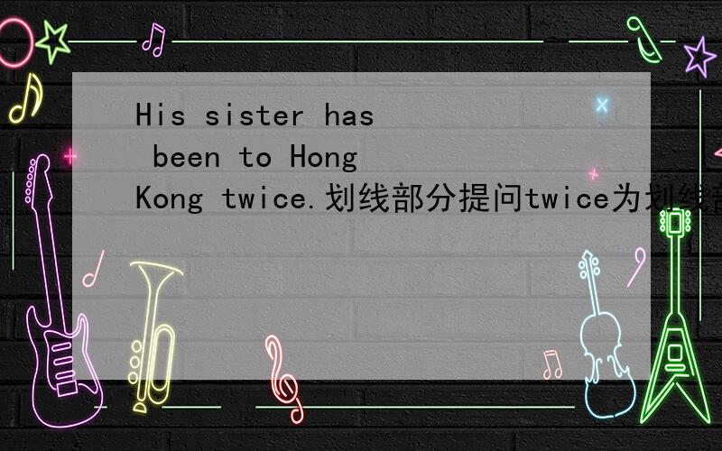 His sister has been to Hong Kong twice.划线部分提问twice为划线部分 答语_ _ _has his sister been to Hong Kong
