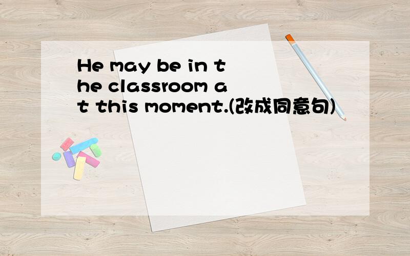 He may be in the classroom at this moment.(改成同意句)