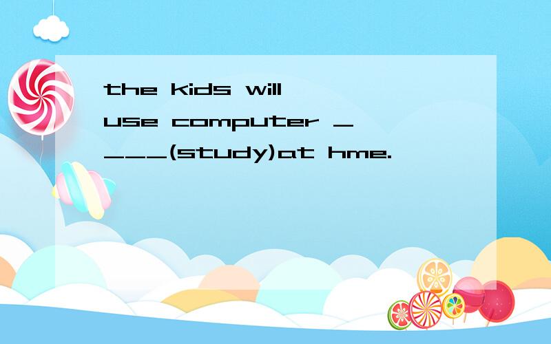 the kids will use computer ____(study)at hme.