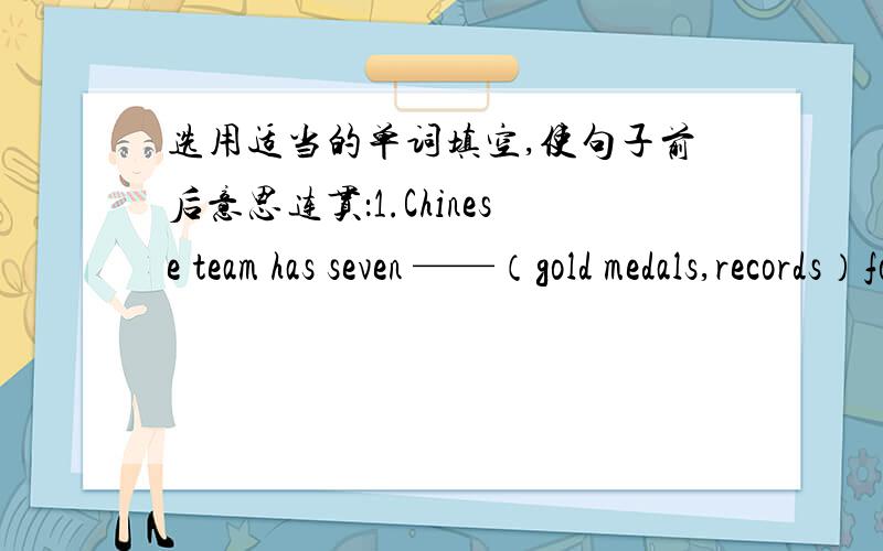 选用适当的单词填空,使句子前后意思连贯：1.Chinese team has seven ——（gold medals,records）form the 26th World Tabie Tennis Championships.2.Wang Lan is good at——（table tennis,football）.3.Are you jumping——（high,lon