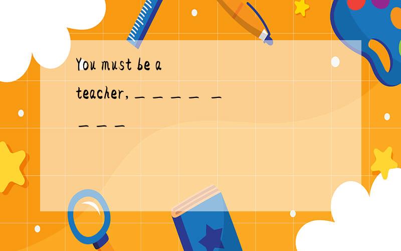 You must be a teacher,____ ____