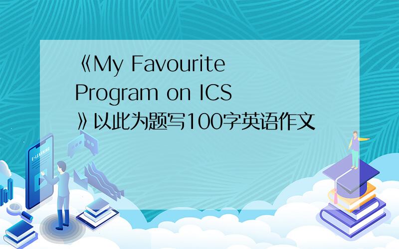 《My Favourite Program on ICS》以此为题写100字英语作文