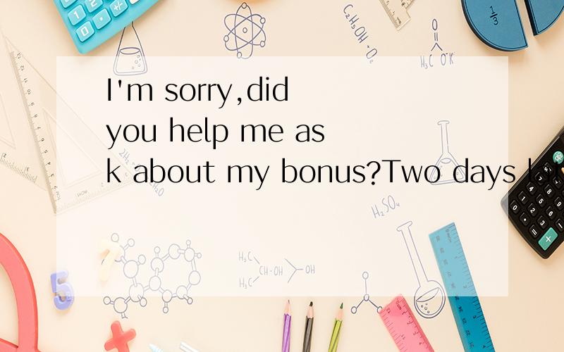 I'm sorry,did you help me ask about my bonus?Two days later,i will go and find you,so can you tell me then?中 文 字 怎 么