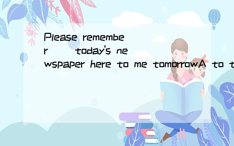 Please remember __today's newspaper here to me tomorrowA to takeB to bringC takingD to get