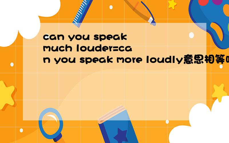 can you speak much louder=can you speak more loudly意思相等吗