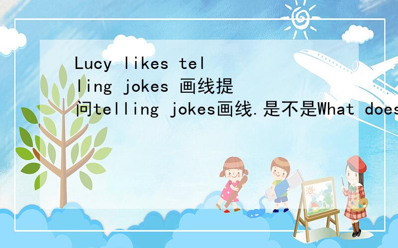 Lucy likes telling jokes 画线提问telling jokes画线.是不是What does Lucy like?可是后面还有一个空.原题是这样的：_____  ______Lucy____ ___________?
