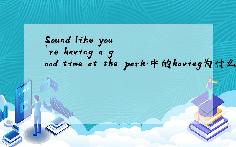 Sound like you're having a good time at the park.中的having为什么是ing形式急,