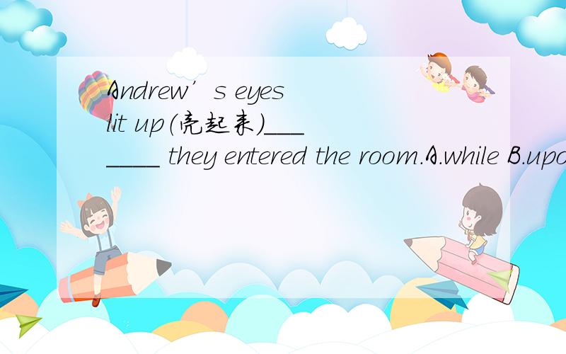 Andrew’s eyes lit up（亮起来）_______ they entered the room.A.while B.upon C.soon D.最好能仔细讲解一下为什么及各选项的用法补：D immediately