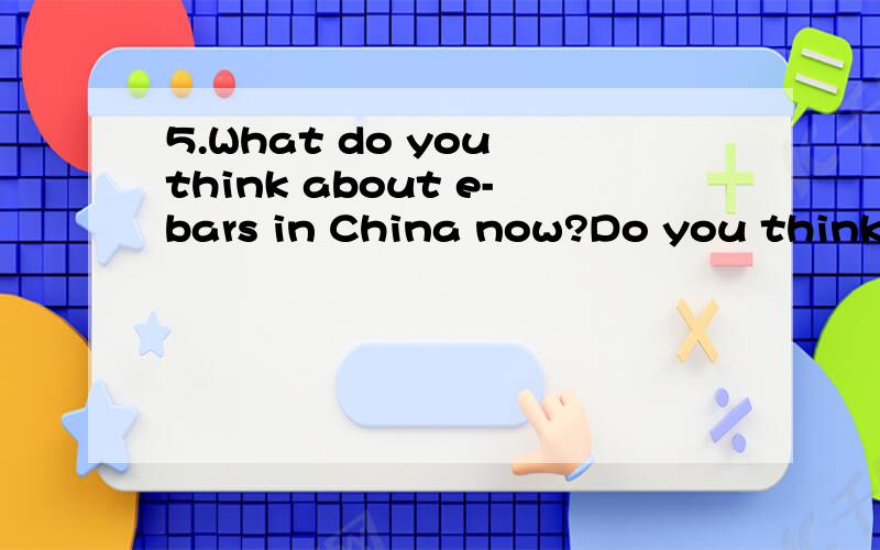 5.What do you think about e-bars in China now?Do you think they should be banned?Why or why not?有劳各位大侠了,这是一个陕西师大的口语题,真是难呀,希望各位高手能帮小弟渡过这个难关!