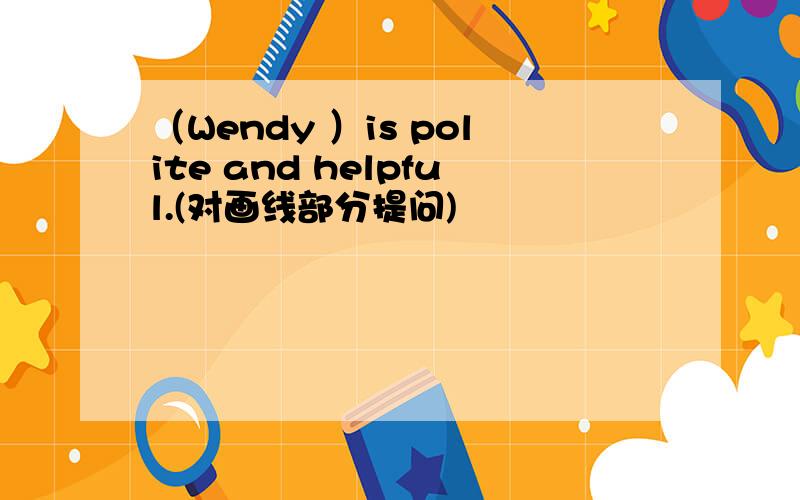 （Wendy ）is polite and helpful.(对画线部分提问)
