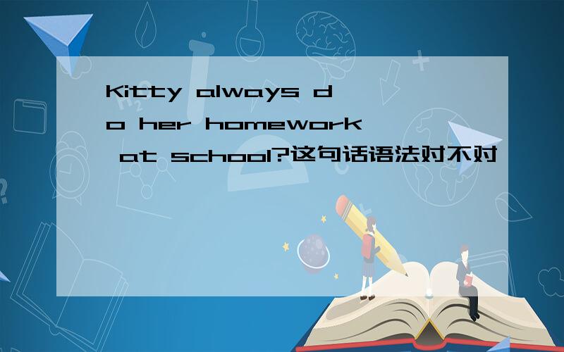 Kitty always do her homework at school?这句话语法对不对