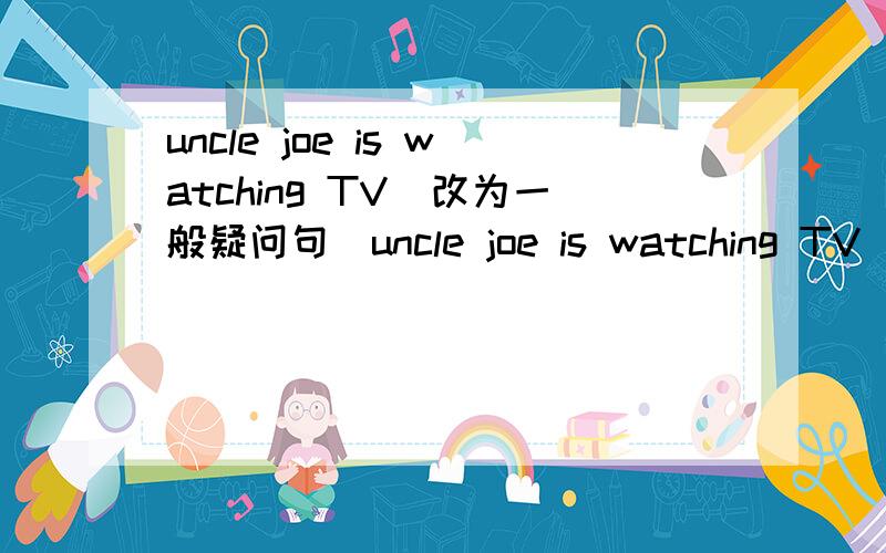 uncle joe is watching TV(改为一般疑问句)uncle joe is watching TV(改为一般疑问句)how`s the weather in Sydney(改为同义句),