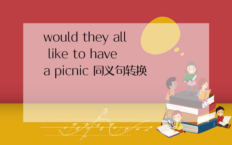 would they all like to have a picnic 同义句转换