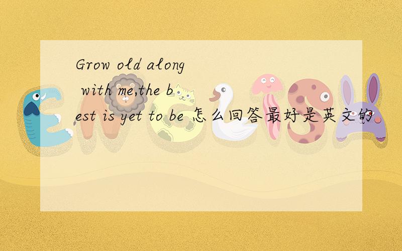 Grow old along with me,the best is yet to be 怎么回答最好是英文的