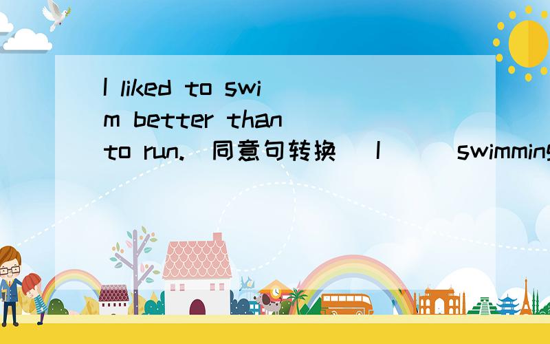 I liked to swim better than to run.[同意句转换] I __ swimming to __.