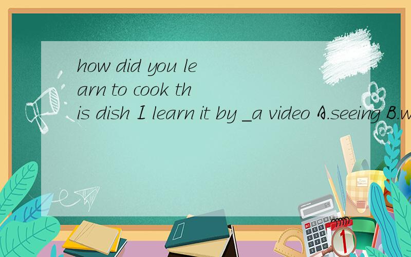 how did you learn to cook this dish I learn it by _a video A.seeing B.watching C.listering toD.reading