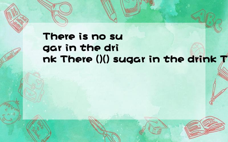 There is no sugar in the drink There ()() sugar in the drink The house has over ten rooms.()() than ten rooms in the house同义转换你们学校周围有一些商店吗?( ) your school?