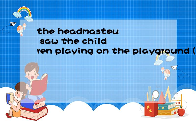 the headmasteu saw the children playing on the playground (变成复合句）the headmasteu saw the children ()()on the playground