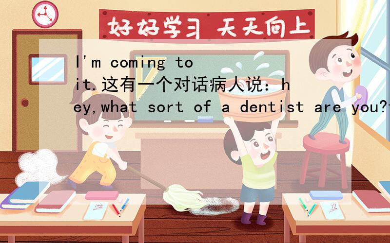 I'm coming to it.这有一个对话病人说：hey,what sort of a dentist are you?that was not the tooth I wanted you to pull out.医生说：take it easy.I' m coming to it.这里I'm coming to it.另外补充说一下,这应该是一个笑话.
